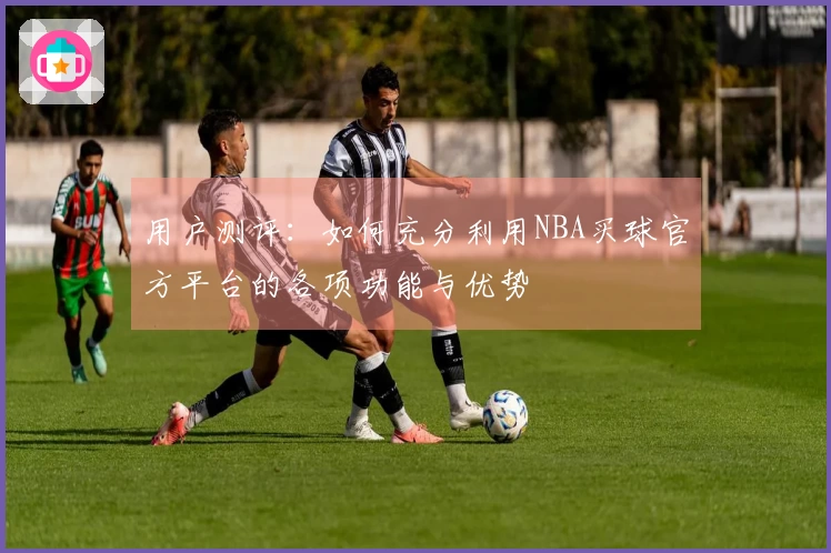 用户测评：如何充分利用NBA买球官方平台的各项功能与优势