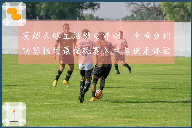 英超买球主站综合评测：全面分析助您找到最佳观赛入口与使用体验