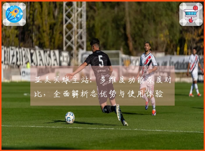 亚美买球主站：多维度功能深度对比，全面解析各优势与使用体验