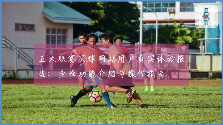 五大联赛买球网站用户真实体验报告：全面功能介绍与操作指南