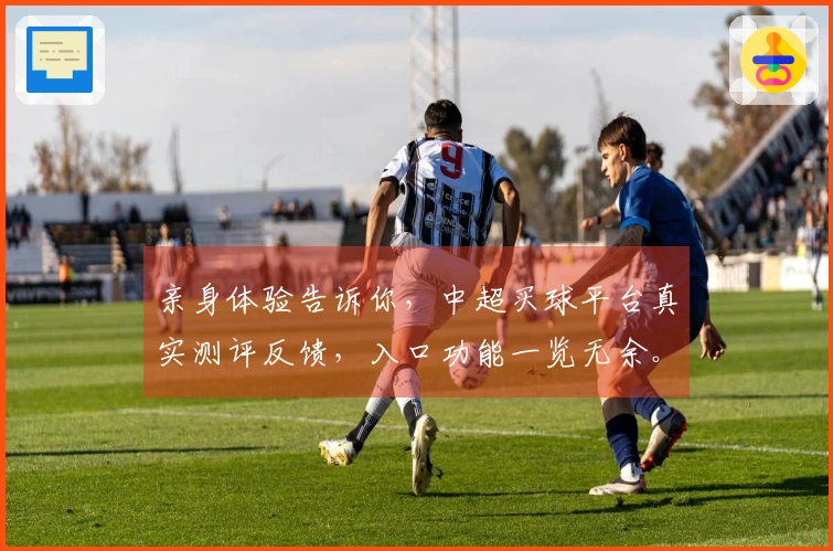 亲身体验告诉你，中超买球平台真实测评反馈，入口功能一览无余。
