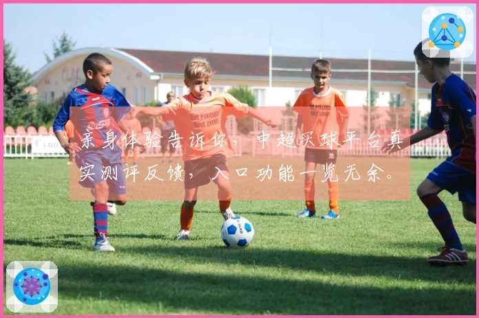 亲身体验告诉你，中超买球平台真实测评反馈，入口功能一览无余。