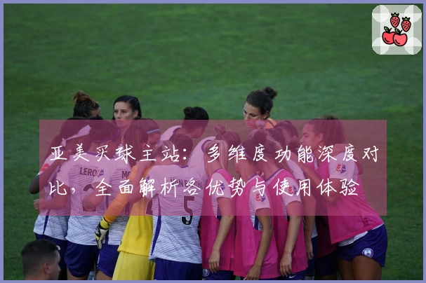 亚美买球主站：多维度功能深度对比，全面解析各优势与使用体验